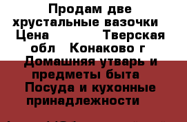 Продам две хрустальные вазочки › Цена ­ 1 500 - Тверская обл., Конаково г. Домашняя утварь и предметы быта » Посуда и кухонные принадлежности   